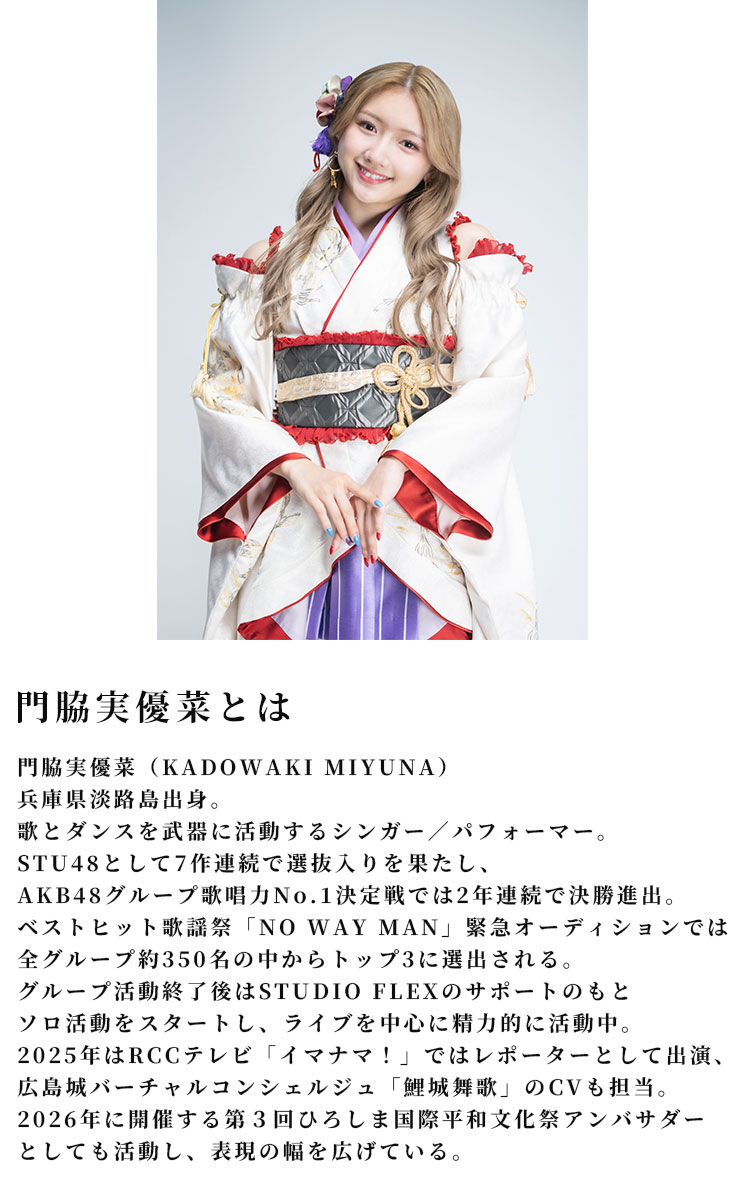 門脇実優菜とは門脇実優菜（KADOWAKI MIYUNA）
		兵庫県淡路島出身。歌とダンスを武器に活動するシンガー／パフォーマー。STU48として7作連続で選抜入りを果たし、AKB48グループ歌唱力No.1決定戦では2年連続で決勝進出。ベストヒット歌謡祭「NO WAY MAN」緊急オーディションでは全グループ約350名の中からトップ3に選出される。グループ活動終了後はSTUDIO FLEXのサポートのもとソロ活動をスタートし、ライブを中心に精力的に活動中。2025年はRCCテレビ「イマナマ！」ではレポーターとして出演、広島城バーチャルコンシェルジュ「鯉城舞歌」のCVも担当。2026年ひろしま国際平和文化祭アンバサダーとしても活動し、表現の幅を広げている。